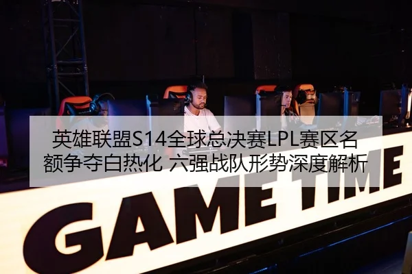 英雄联盟S14全球总决赛LPL赛区名额争夺白热化 六强战队形势深度解析